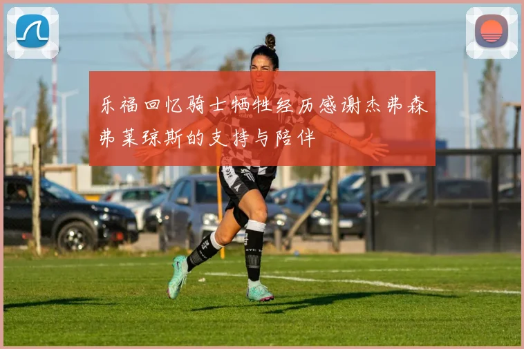 乐福回忆骑士牺牲经历感谢杰弗森弗莱琼斯的支持与陪伴