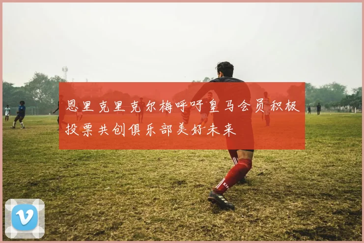 恩里克里克尔梅呼吁皇马会员积极投票共创俱乐部美好未来