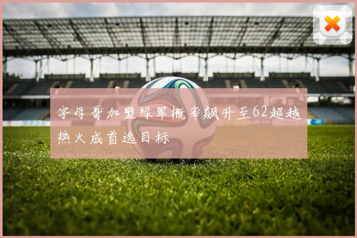 字母哥加盟绿军概率飙升至62超越热火成首选目标