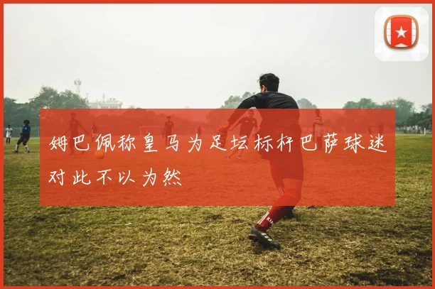姆巴佩称皇马为足坛标杆巴萨球迷对此不以为然