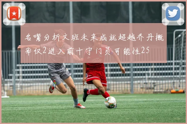 名嘴分析文班未来成就超越乔丹概率仅2进入前十守门员可能性25