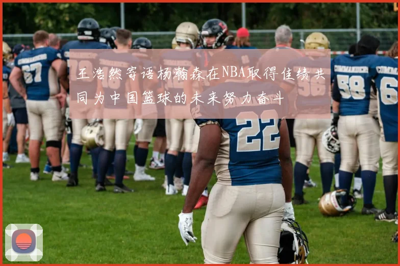王浩然寄语杨瀚森在NBA取得佳绩共同为中国篮球的未来努力奋斗