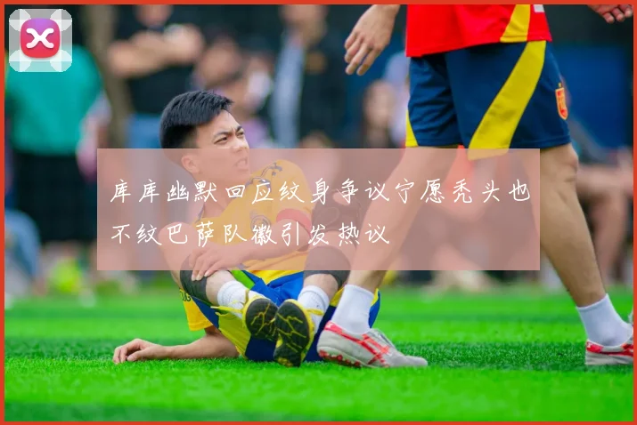 库库幽默回应纹身争议宁愿秃头也不纹巴萨队徽引发热议