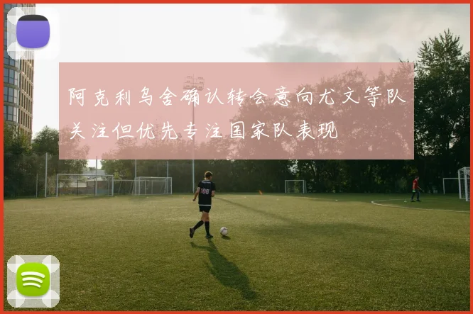 阿克利乌舍确认转会意向尤文等队关注但优先专注国家队表现