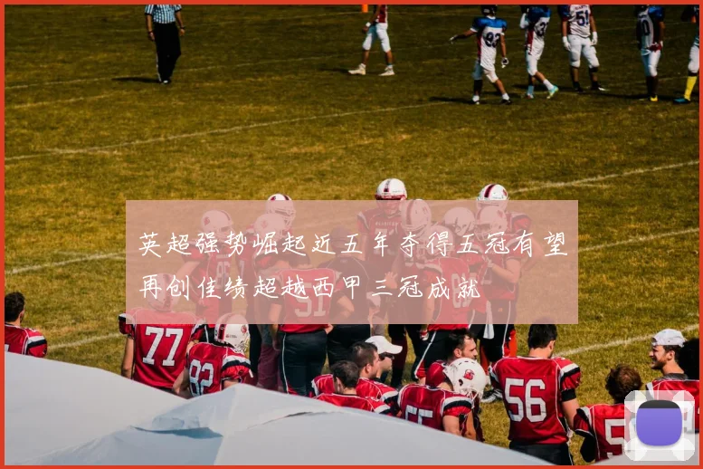 英超强势崛起近五年夺得五冠有望再创佳绩超越西甲三冠成就