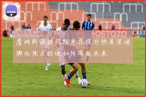 詹姆斯保持沉默意在提升热度深谙舆论焦点的他如何布局未来