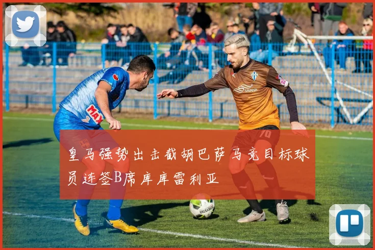 皇马强势出击截胡巴萨马竞目标球员连签B席库库雷利亚