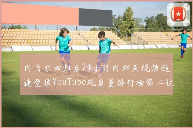 内马尔回归后24小时内相关视频迅速登顶YouTube观看量排行榜第二位