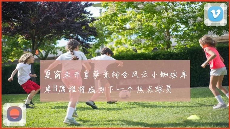 夏窗未开皇萨竞转会风云小蜘蛛库库B席谁将成为下一个焦点球员