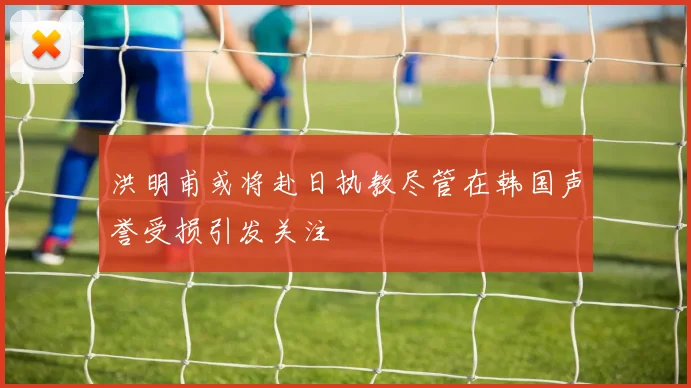 洪明甫或将赴日执教尽管在韩国声誉受损引发关注