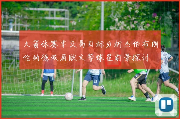 火箭休赛季交易目标分析杰伦布朗伦纳德浓眉欧文等球星前景探讨