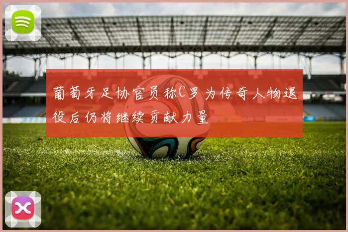 葡萄牙足协官员称C罗为传奇人物退役后仍将继续贡献力量