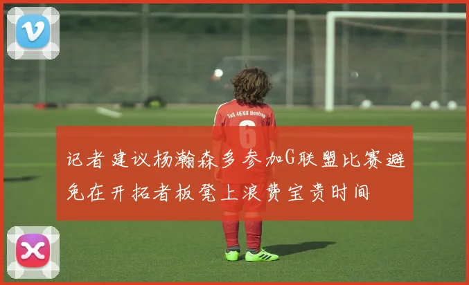 记者建议杨瀚森多参加G联盟比赛避免在开拓者板凳上浪费宝贵时间