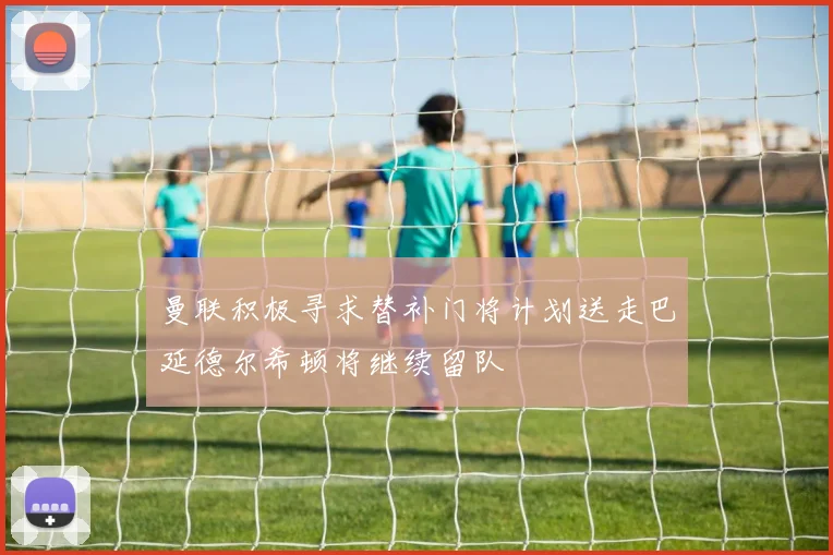 曼联积极寻求替补门将计划送走巴延德尔希顿将继续留队