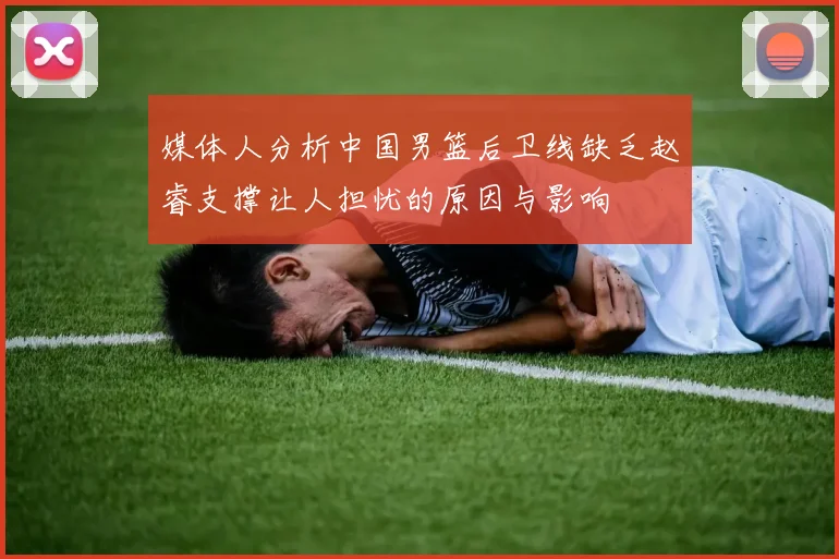 媒体人分析中国男篮后卫线缺乏赵睿支撑让人担忧的原因与影响