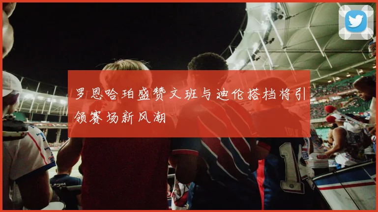 罗恩哈珀盛赞文班与迪伦搭档将引领赛场新风潮