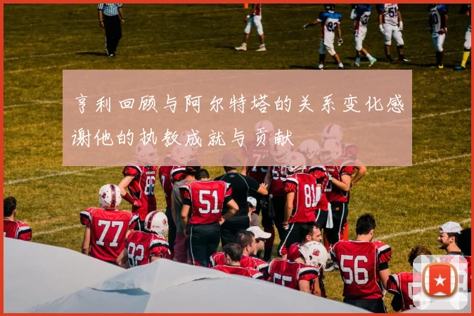 亨利回顾与阿尔特塔的关系变化感谢他的执教成就与贡献