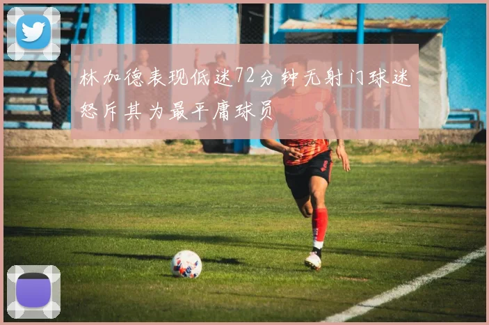 林加德表现低迷72分钟无射门球迷怒斥其为最平庸球员
