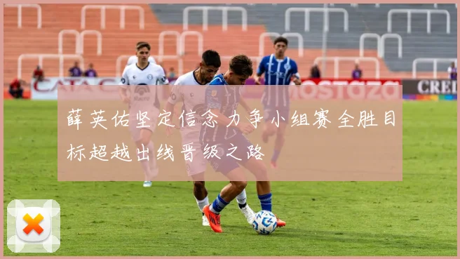 薛英佑坚定信念力争小组赛全胜目标超越出线晋级之路