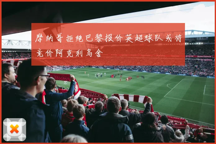 摩纳哥拒绝巴黎报价英超球队或将竞价阿克利乌舍
