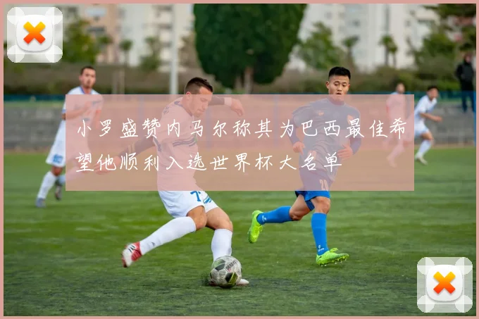 小罗盛赞内马尔称其为巴西最佳希望他顺利入选世界杯大名单