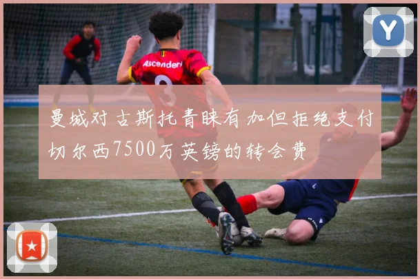 曼城对古斯托青睐有加但拒绝支付切尔西7500万英镑的转会费