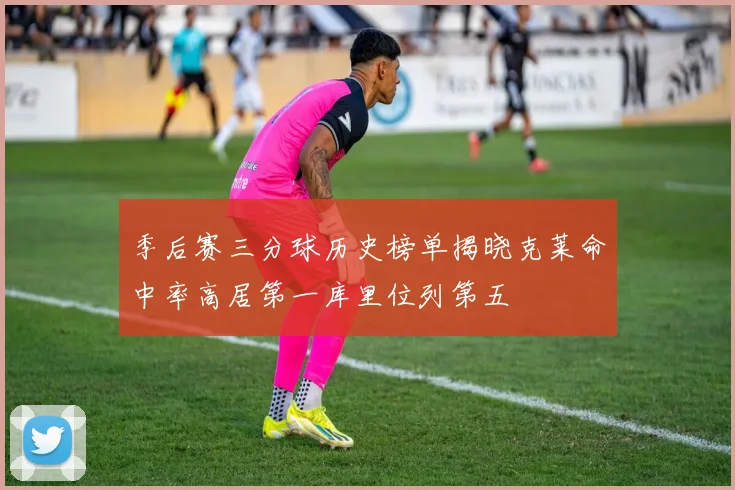 季后赛三分球历史榜单揭晓克莱命中率高居第一库里位列第五