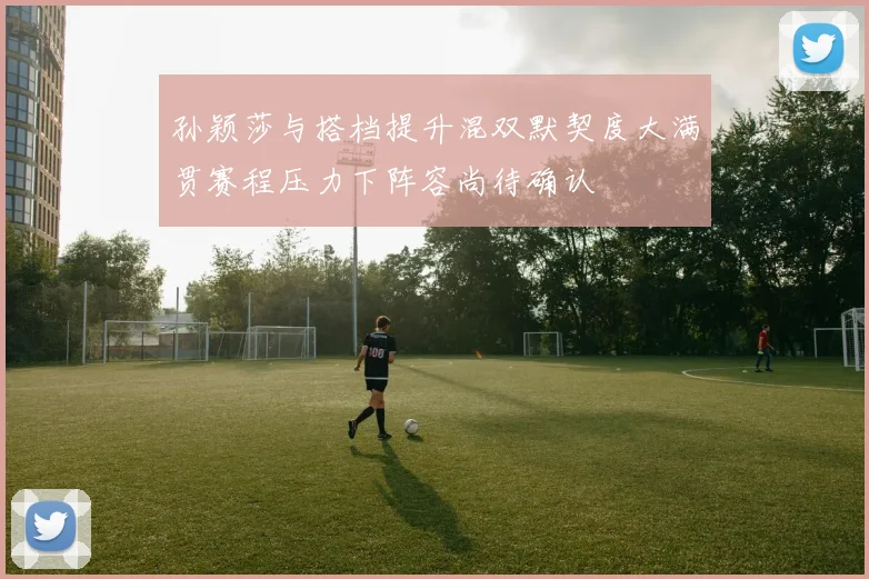 孙颖莎与搭档提升混双默契度大满贯赛程压力下阵容尚待确认