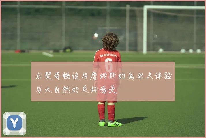 东契奇畅谈与詹姆斯的高尔夫体验与大自然的美好感受