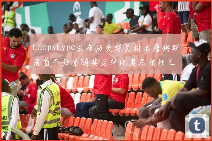 HoopsHype发布历史球员排名詹姆斯居首乔丹紧随其后科比奥尼尔杜兰特库里名列前茅