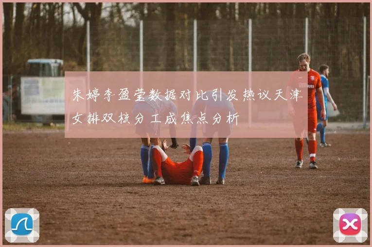 朱婷李盈莹数据对比引发热议天津女排双核分工成焦点分析